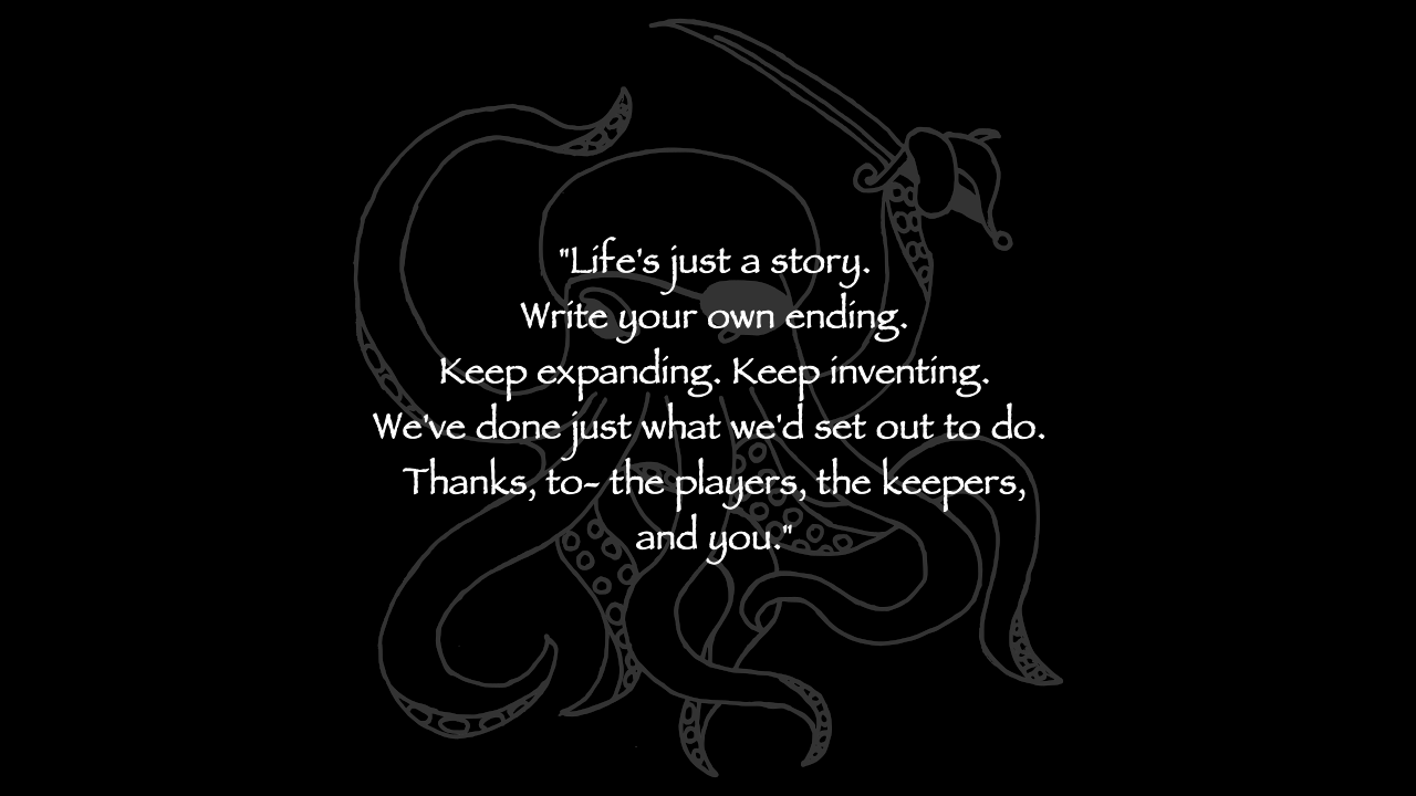 Life's just a story. Write your own ending. Keep expanding. Keep inventing. We've done just what we'd set out to do. Thanks, to- the players, the keepers, and you.